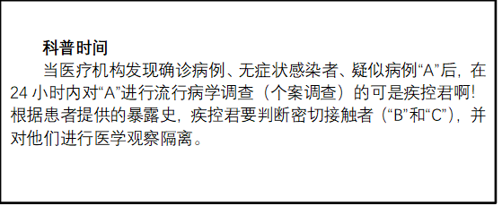 科普時間
當(dāng)醫(yī)療機(jī)構(gòu)發(fā)現(xiàn)確診病例、無癥狀感染者、疑似病例“A”后，在24小時內(nèi)對“A”進(jìn)行流行病學(xué)調(diào)查（個案調(diào)查）的可是疾控君啊！根據(jù)患者提供的暴露史，疾控君要判斷密切接觸者（“B”和“C”），并對他們進(jìn)行醫(yī)學(xué)觀察隔離。
